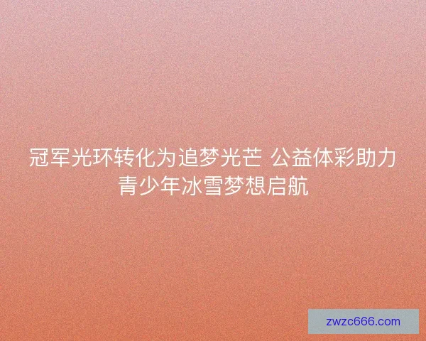 冠军光环转化为追梦光芒 公益体彩助力青少年冰雪梦想启航