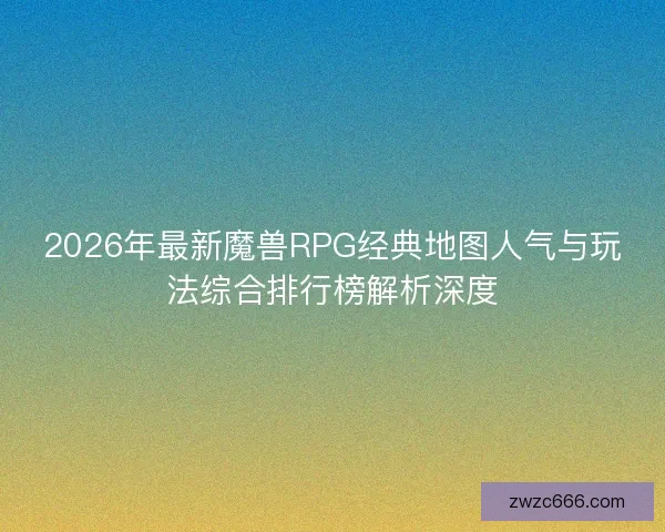 2026年最新魔兽RPG经典地图人气与玩法综合排行榜解析深度